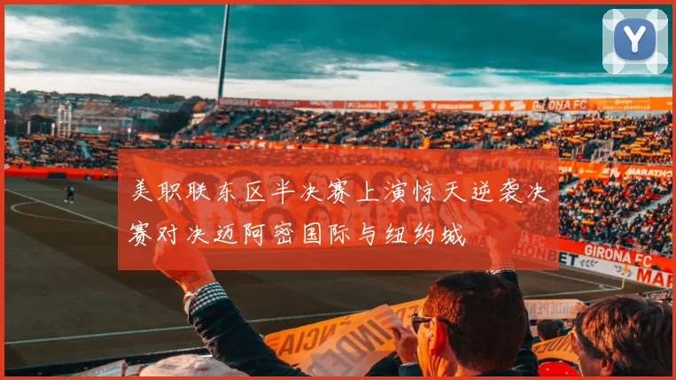 美职联东区半决赛上演惊天逆袭决赛对决迈阿密国际与纽约城