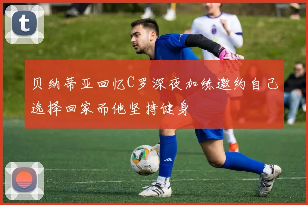贝纳蒂亚回忆C罗深夜加练邀约自己选择回家而他坚持健身