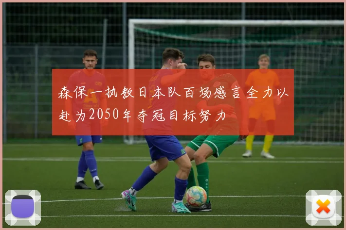 森保一执教日本队百场感言全力以赴为2050年夺冠目标努力