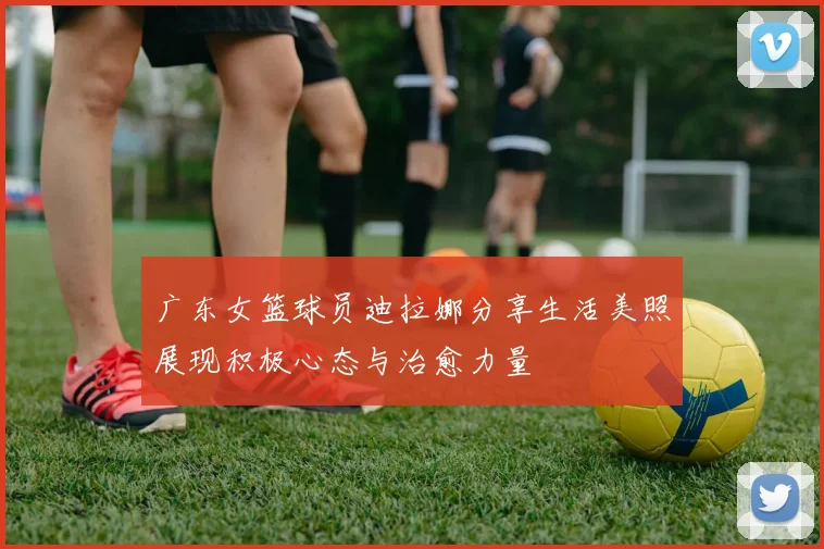 广东女篮球员迪拉娜分享生活美照展现积极心态与治愈力量