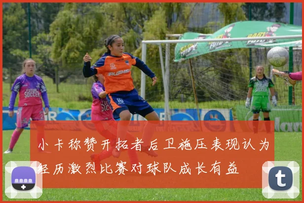 小卡称赞开拓者后卫施压表现认为经历激烈比赛对球队成长有益