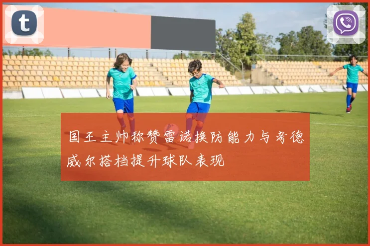 国王主帅称赞雷诺换防能力与考德威尔搭档提升球队表现