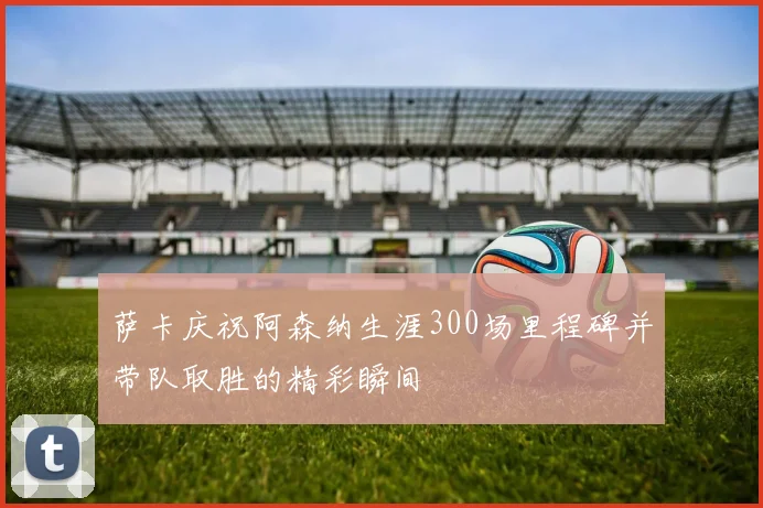 萨卡庆祝阿森纳生涯300场里程碑并带队取胜的精彩瞬间