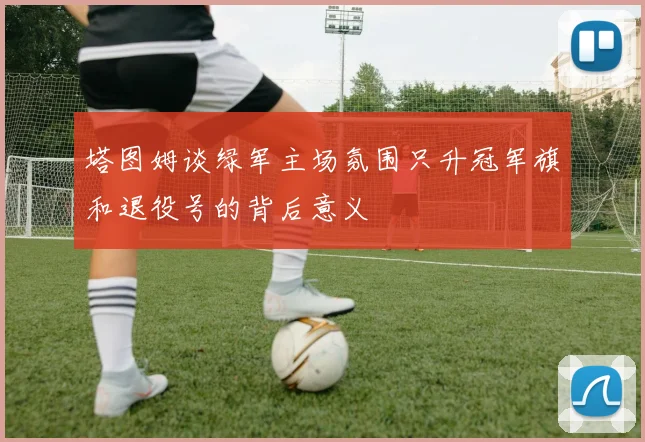 塔图姆谈绿军主场氛围只升冠军旗和退役号的背后意义