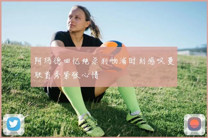 阿玛德回忆绝杀利物浦时刻感叹曼联首秀紧张心情