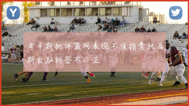 考辛斯批评篮网表现不佳指责托马斯自私标签不公正