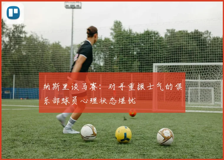 纳斯里谈马赛：对手重振士气的俱乐部球员心理状态堪忧