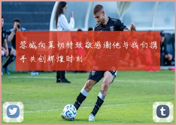 蓉城向莱切特致敬感谢他与我们携手共创辉煌时刻