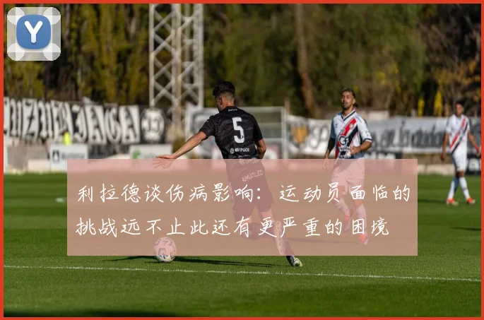 利拉德谈伤病影响：运动员面临的挑战远不止此还有更严重的困境