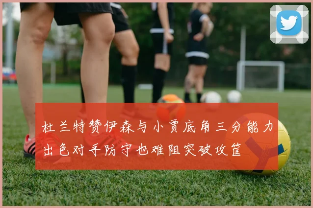杜兰特赞伊森与小贾底角三分能力出色对手防守也难阻突破攻筐