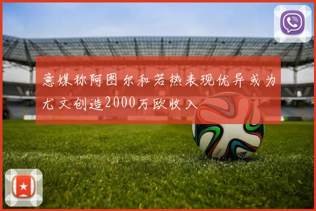 意媒称阿图尔和若热表现优异或为尤文创造2000万欧收入